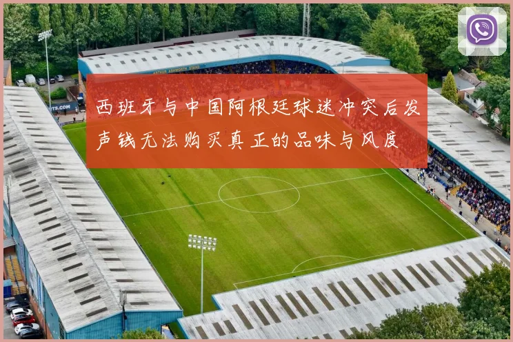 西班牙与中国阿根廷球迷冲突后发声钱无法购买真正的品味与风度