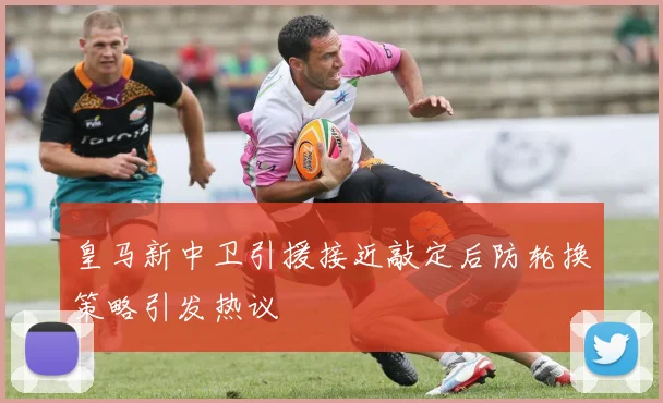 皇马新中卫引援接近敲定后防轮换策略引发热议