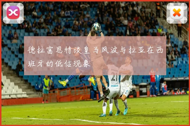 德拉富恩特谈皇马风波与拉亚在西班牙的低估现象
