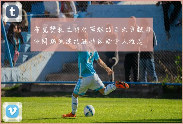 布克赞杜兰特对篮球的巨大贡献与他同场竞技的独特体验令人难忘