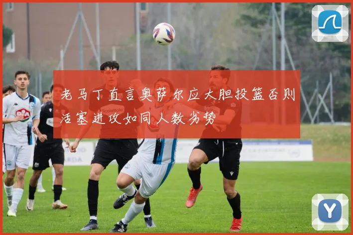 老马丁直言奥萨尔应大胆投篮否则活塞进攻如同人数劣势