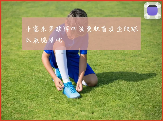 卡塞米罗缺阵四场曼联首发全败球队表现堪忧