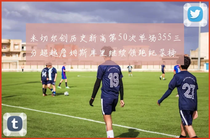 米切尔创历史新高第50次单场355三分超越詹姆斯库里继续领跑纪录榜