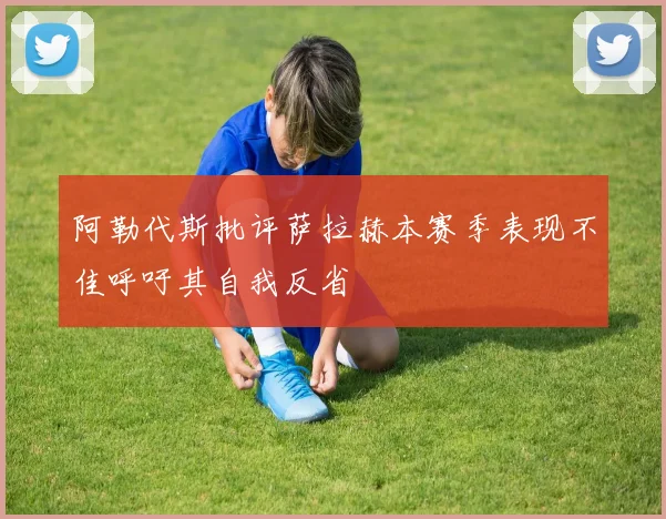 阿勒代斯批评萨拉赫本赛季表现不佳呼吁其自我反省