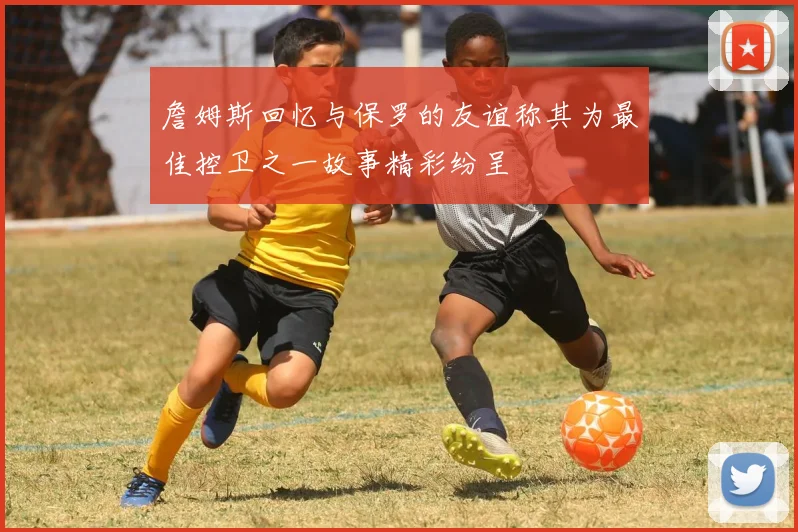 詹姆斯回忆与保罗的友谊称其为最佳控卫之一故事精彩纷呈