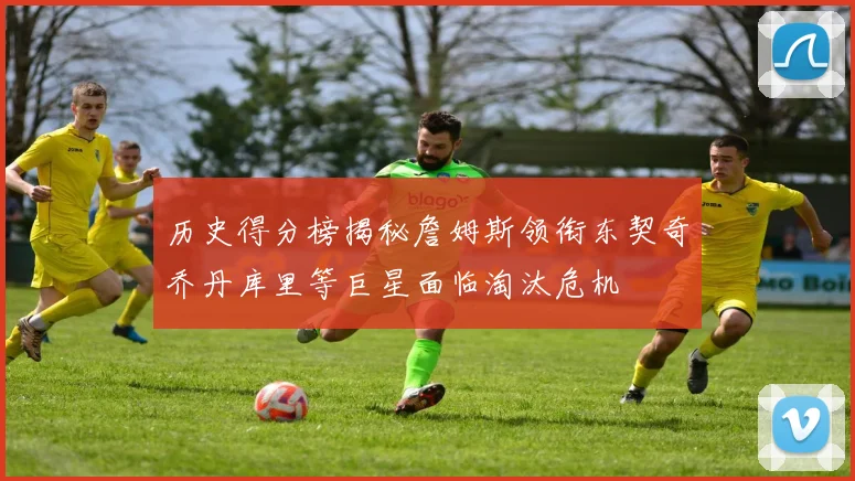 历史得分榜揭秘詹姆斯领衔东契奇乔丹库里等巨星面临淘汰危机