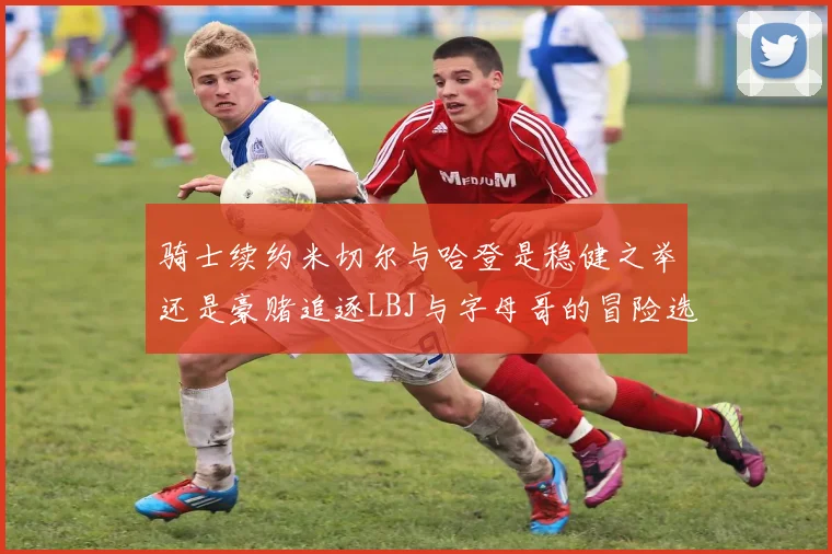 骑士续约米切尔与哈登是稳健之举还是豪赌追逐LBJ与字母哥的冒险选择