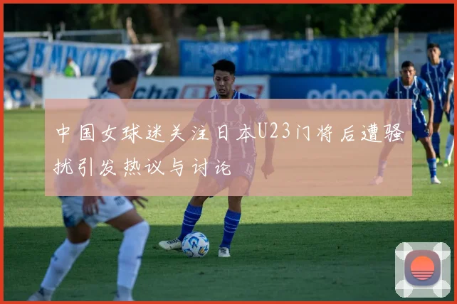 中国女球迷关注日本U23门将后遭骚扰引发热议与讨论